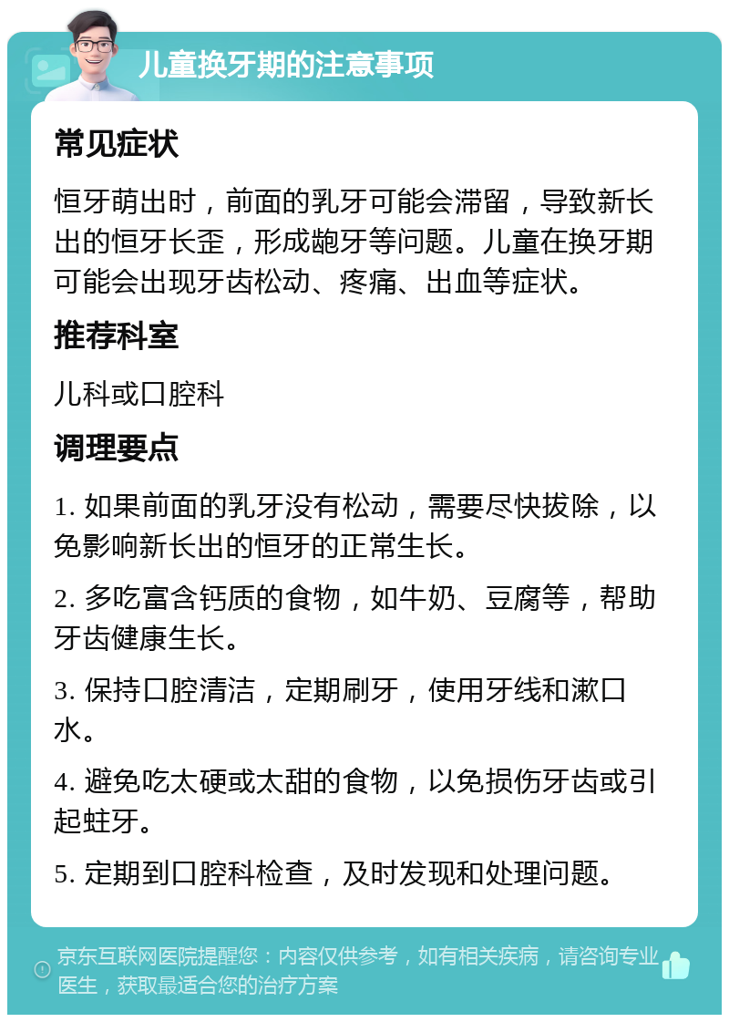 儿童换牙期的注意事项 常见症状 恒牙萌出时，前面的乳牙可能会滞留，导致新长出的恒牙长歪，形成龅牙等问题。儿童在换牙期可能会出现牙齿松动、疼痛、出血等症状。 推荐科室 儿科或口腔科 调理要点 1. 如果前面的乳牙没有松动，需要尽快拔除，以免影响新长出的恒牙的正常生长。 2. 多吃富含钙质的食物，如牛奶、豆腐等，帮助牙齿健康生长。 3. 保持口腔清洁，定期刷牙，使用牙线和漱口水。 4. 避免吃太硬或太甜的食物，以免损伤牙齿或引起蛀牙。 5. 定期到口腔科检查，及时发现和处理问题。