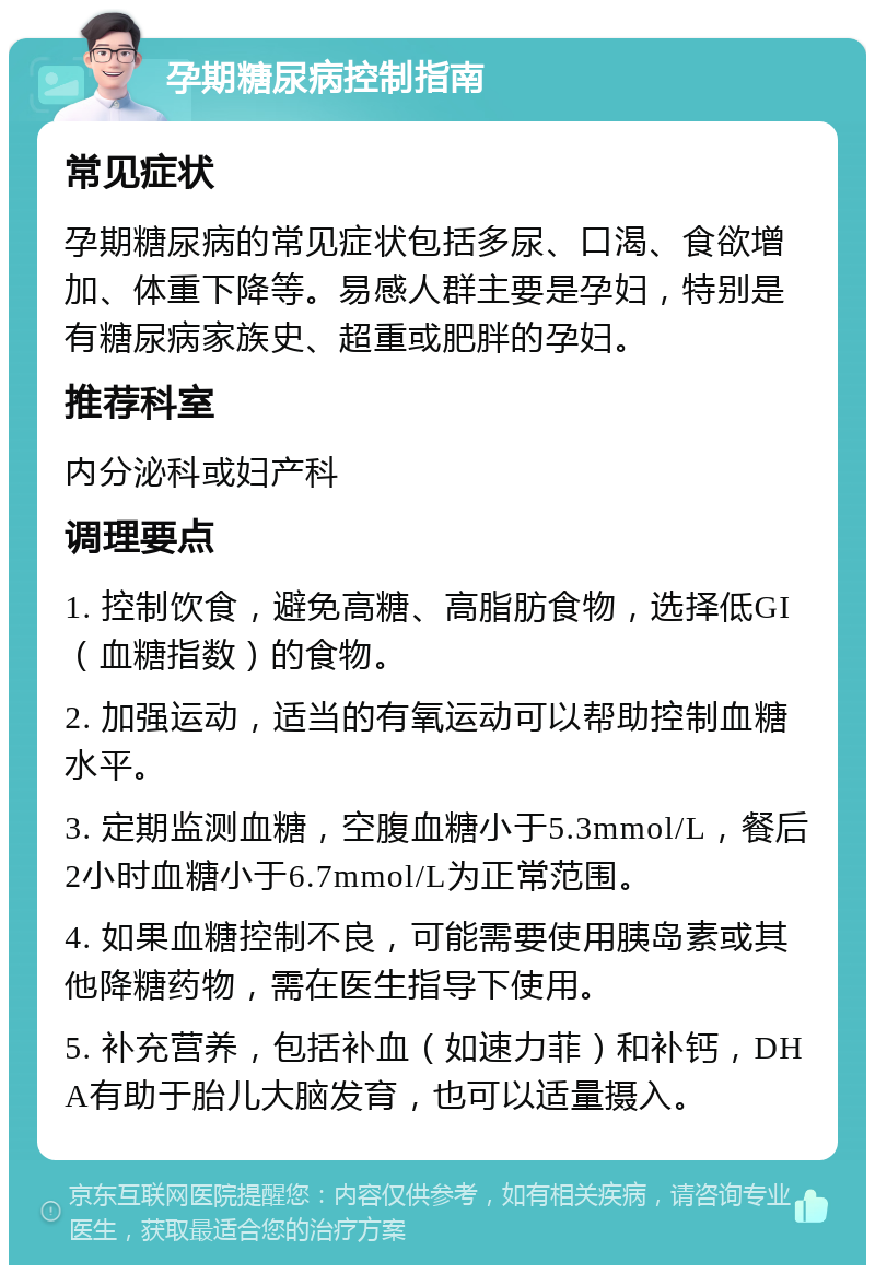 孕期糖尿病控制指南 常见症状 孕期糖尿病的常见症状包括多尿、口渴、食欲增加、体重下降等。易感人群主要是孕妇，特别是有糖尿病家族史、超重或肥胖的孕妇。 推荐科室 内分泌科或妇产科 调理要点 1. 控制饮食，避免高糖、高脂肪食物，选择低GI（血糖指数）的食物。 2. 加强运动，适当的有氧运动可以帮助控制血糖水平。 3. 定期监测血糖，空腹血糖小于5.3mmol/L，餐后2小时血糖小于6.7mmol/L为正常范围。 4. 如果血糖控制不良，可能需要使用胰岛素或其他降糖药物，需在医生指导下使用。 5. 补充营养，包括补血（如速力菲）和补钙，DHA有助于胎儿大脑发育，也可以适量摄入。