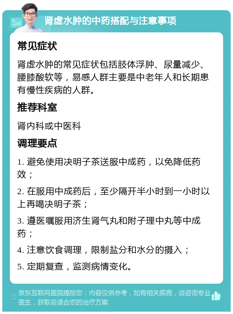 肾虚水肿的中药搭配与注意事项 常见症状 肾虚水肿的常见症状包括肢体浮肿、尿量减少、腰膝酸软等，易感人群主要是中老年人和长期患有慢性疾病的人群。 推荐科室 肾内科或中医科 调理要点 1. 避免使用决明子茶送服中成药，以免降低药效； 2. 在服用中成药后，至少隔开半小时到一小时以上再喝决明子茶； 3. 遵医嘱服用济生肾气丸和附子理中丸等中成药； 4. 注意饮食调理，限制盐分和水分的摄入； 5. 定期复查，监测病情变化。