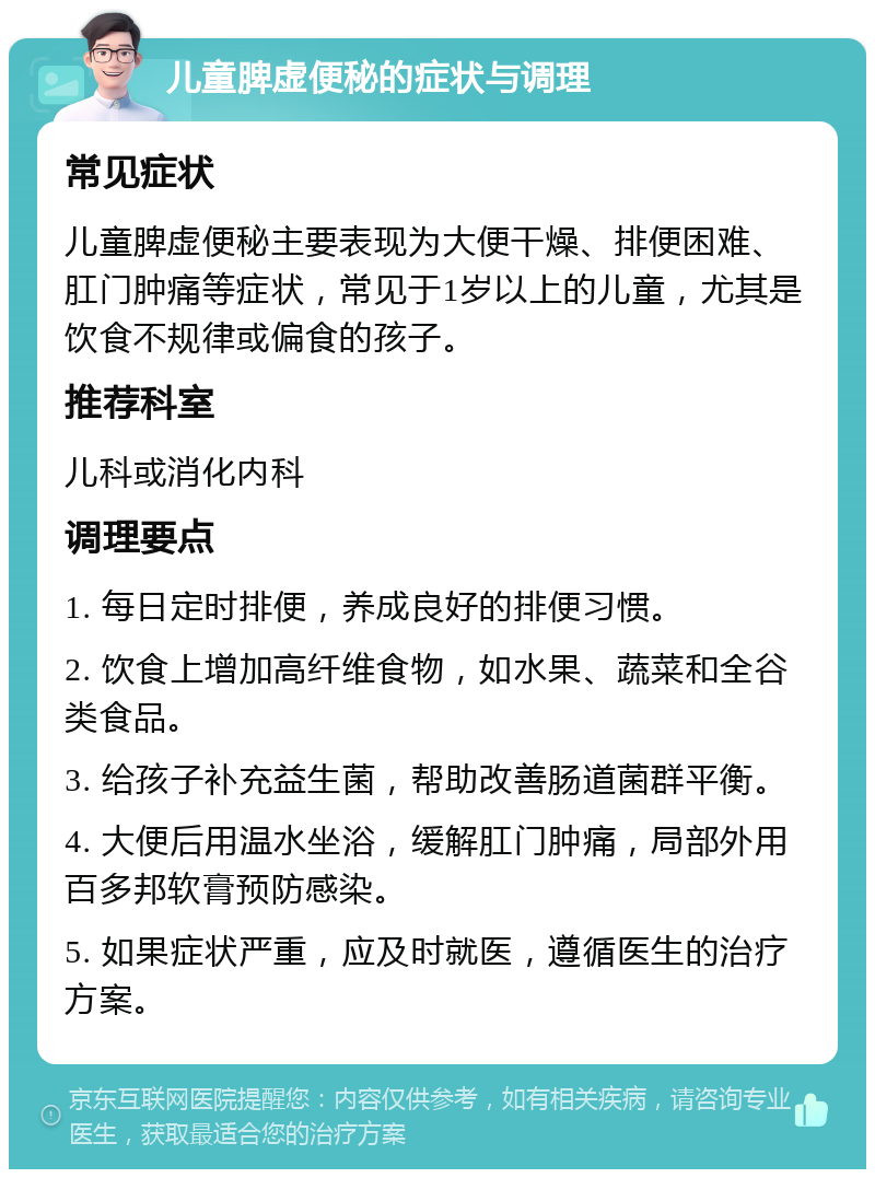 儿童脾虚便秘的症状与调理 常见症状 儿童脾虚便秘主要表现为大便干燥、排便困难、肛门肿痛等症状，常见于1岁以上的儿童，尤其是饮食不规律或偏食的孩子。 推荐科室 儿科或消化内科 调理要点 1. 每日定时排便，养成良好的排便习惯。 2. 饮食上增加高纤维食物，如水果、蔬菜和全谷类食品。 3. 给孩子补充益生菌，帮助改善肠道菌群平衡。 4. 大便后用温水坐浴，缓解肛门肿痛，局部外用百多邦软膏预防感染。 5. 如果症状严重，应及时就医，遵循医生的治疗方案。