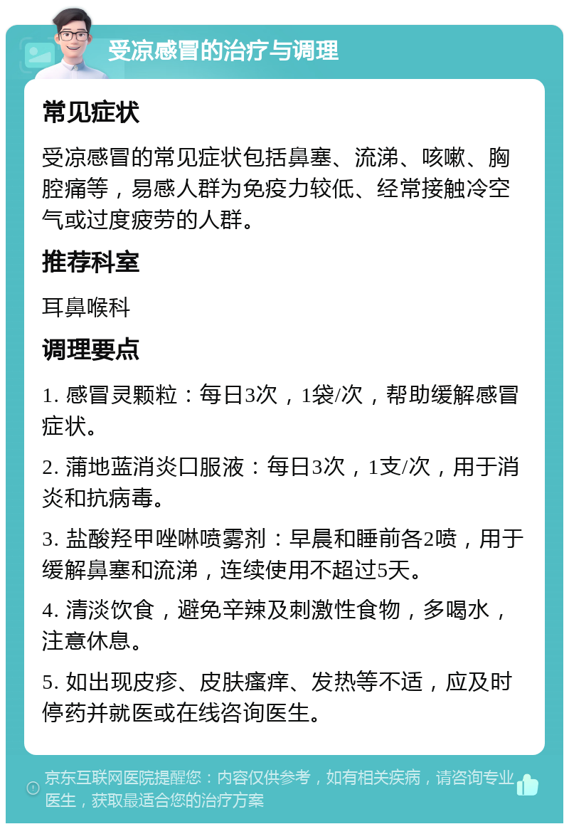 受凉感冒的治疗与调理 常见症状 受凉感冒的常见症状包括鼻塞、流涕、咳嗽、胸腔痛等，易感人群为免疫力较低、经常接触冷空气或过度疲劳的人群。 推荐科室 耳鼻喉科 调理要点 1. 感冒灵颗粒：每日3次，1袋/次，帮助缓解感冒症状。 2. 蒲地蓝消炎口服液：每日3次，1支/次，用于消炎和抗病毒。 3. 盐酸羟甲唑啉喷雾剂：早晨和睡前各2喷，用于缓解鼻塞和流涕，连续使用不超过5天。 4. 清淡饮食，避免辛辣及刺激性食物，多喝水，注意休息。 5. 如出现皮疹、皮肤瘙痒、发热等不适，应及时停药并就医或在线咨询医生。