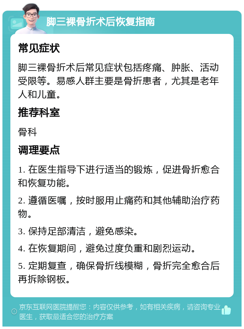 脚三裸骨折术后恢复指南 常见症状 脚三裸骨折术后常见症状包括疼痛、肿胀、活动受限等。易感人群主要是骨折患者，尤其是老年人和儿童。 推荐科室 骨科 调理要点 1. 在医生指导下进行适当的锻炼，促进骨折愈合和恢复功能。 2. 遵循医嘱，按时服用止痛药和其他辅助治疗药物。 3. 保持足部清洁，避免感染。 4. 在恢复期间，避免过度负重和剧烈运动。 5. 定期复查，确保骨折线模糊，骨折完全愈合后再拆除钢板。