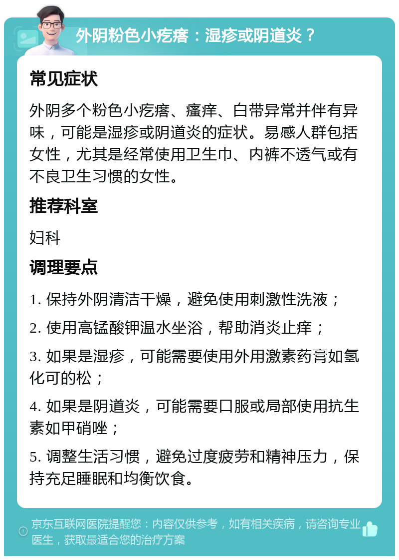 外阴粉色小疙瘩：湿疹或阴道炎？ 常见症状 外阴多个粉色小疙瘩、瘙痒、白带异常并伴有异味，可能是湿疹或阴道炎的症状。易感人群包括女性，尤其是经常使用卫生巾、内裤不透气或有不良卫生习惯的女性。 推荐科室 妇科 调理要点 1. 保持外阴清洁干燥，避免使用刺激性洗液； 2. 使用高锰酸钾温水坐浴，帮助消炎止痒； 3. 如果是湿疹，可能需要使用外用激素药膏如氢化可的松； 4. 如果是阴道炎，可能需要口服或局部使用抗生素如甲硝唑； 5. 调整生活习惯，避免过度疲劳和精神压力，保持充足睡眠和均衡饮食。