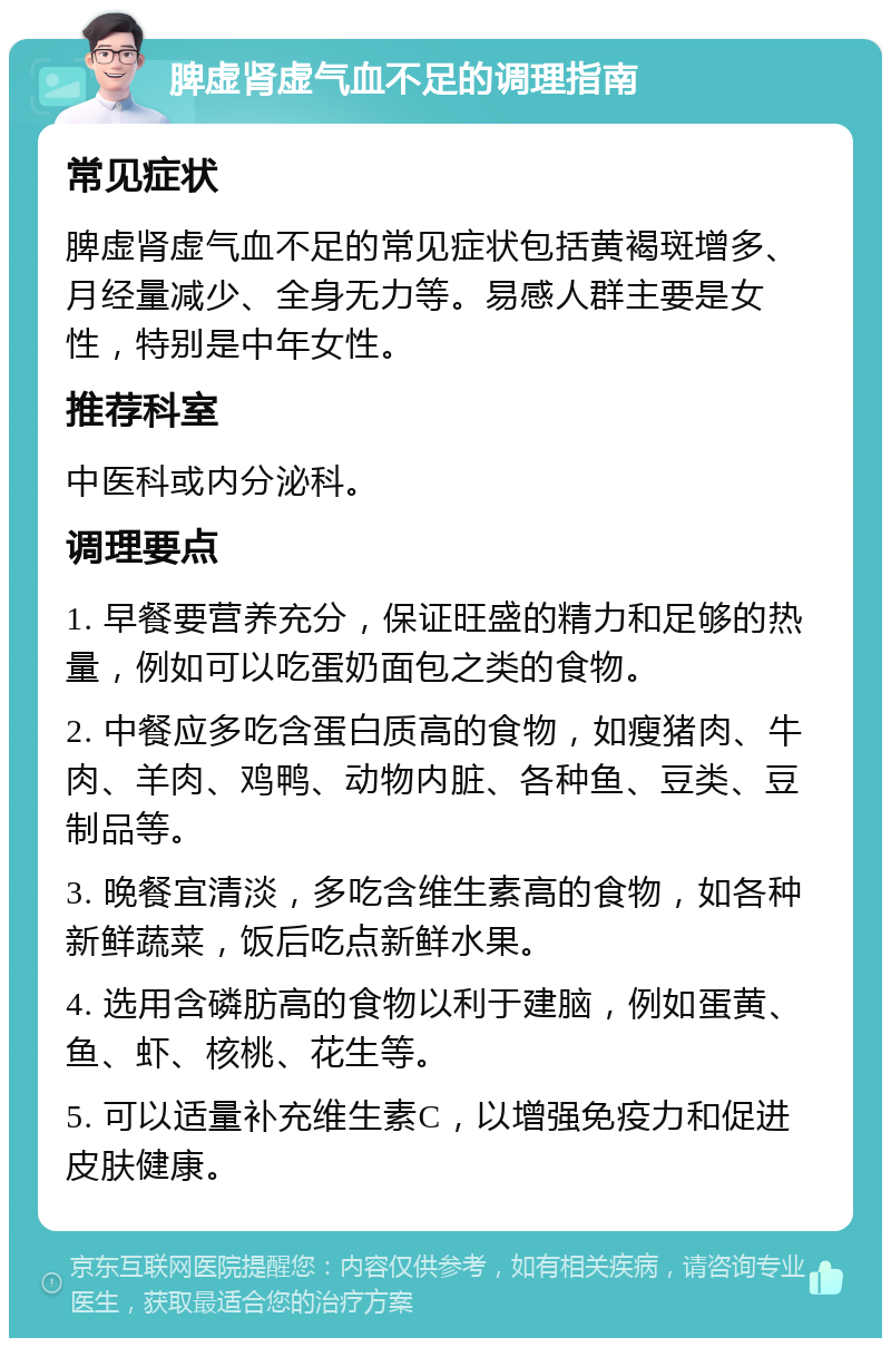 脾虚肾虚气血不足的调理指南 常见症状 脾虚肾虚气血不足的常见症状包括黄褐斑增多、月经量减少、全身无力等。易感人群主要是女性，特别是中年女性。 推荐科室 中医科或内分泌科。 调理要点 1. 早餐要营养充分，保证旺盛的精力和足够的热量，例如可以吃蛋奶面包之类的食物。 2. 中餐应多吃含蛋白质高的食物，如瘦猪肉、牛肉、羊肉、鸡鸭、动物内脏、各种鱼、豆类、豆制品等。 3. 晚餐宜清淡，多吃含维生素高的食物，如各种新鲜蔬菜，饭后吃点新鲜水果。 4. 选用含磷肪高的食物以利于建脑，例如蛋黄、鱼、虾、核桃、花生等。 5. 可以适量补充维生素C，以增强免疫力和促进皮肤健康。