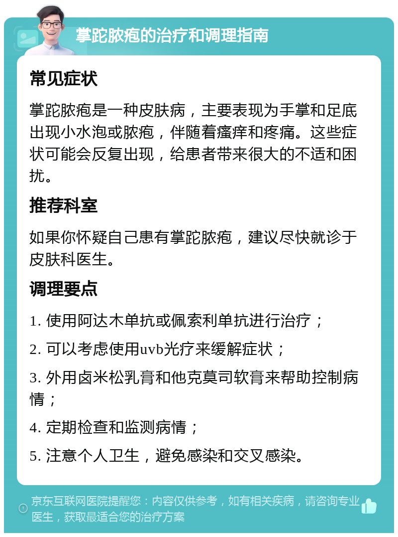 掌跎脓疱的治疗和调理指南 常见症状 掌跎脓疱是一种皮肤病，主要表现为手掌和足底出现小水泡或脓疱，伴随着瘙痒和疼痛。这些症状可能会反复出现，给患者带来很大的不适和困扰。 推荐科室 如果你怀疑自己患有掌跎脓疱，建议尽快就诊于皮肤科医生。 调理要点 1. 使用阿达木单抗或佩索利单抗进行治疗； 2. 可以考虑使用uvb光疗来缓解症状； 3. 外用卤米松乳膏和他克莫司软膏来帮助控制病情； 4. 定期检查和监测病情； 5. 注意个人卫生，避免感染和交叉感染。