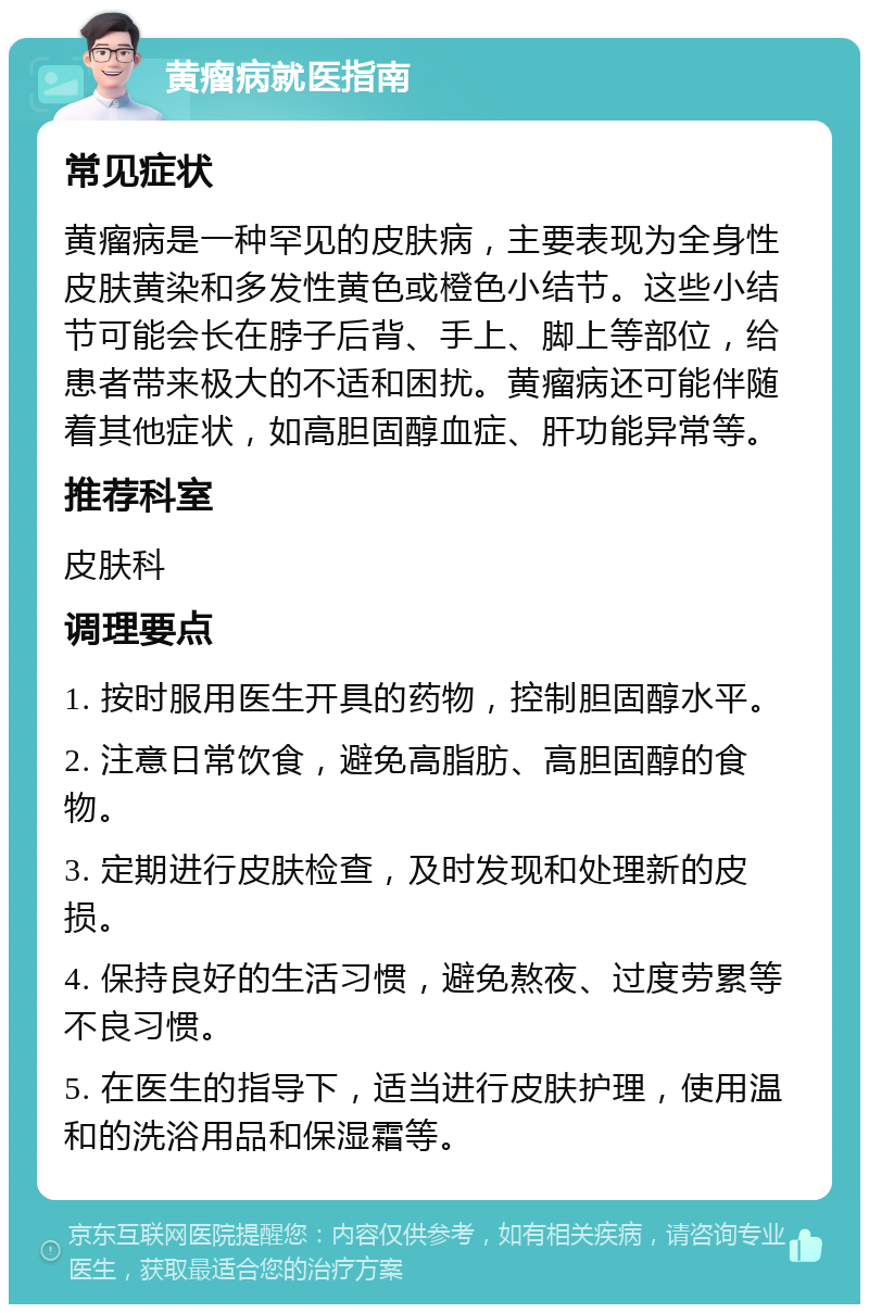 黄瘤病就医指南 常见症状 黄瘤病是一种罕见的皮肤病，主要表现为全身性皮肤黄染和多发性黄色或橙色小结节。这些小结节可能会长在脖子后背、手上、脚上等部位，给患者带来极大的不适和困扰。黄瘤病还可能伴随着其他症状，如高胆固醇血症、肝功能异常等。 推荐科室 皮肤科 调理要点 1. 按时服用医生开具的药物，控制胆固醇水平。 2. 注意日常饮食，避免高脂肪、高胆固醇的食物。 3. 定期进行皮肤检查，及时发现和处理新的皮损。 4. 保持良好的生活习惯，避免熬夜、过度劳累等不良习惯。 5. 在医生的指导下，适当进行皮肤护理，使用温和的洗浴用品和保湿霜等。