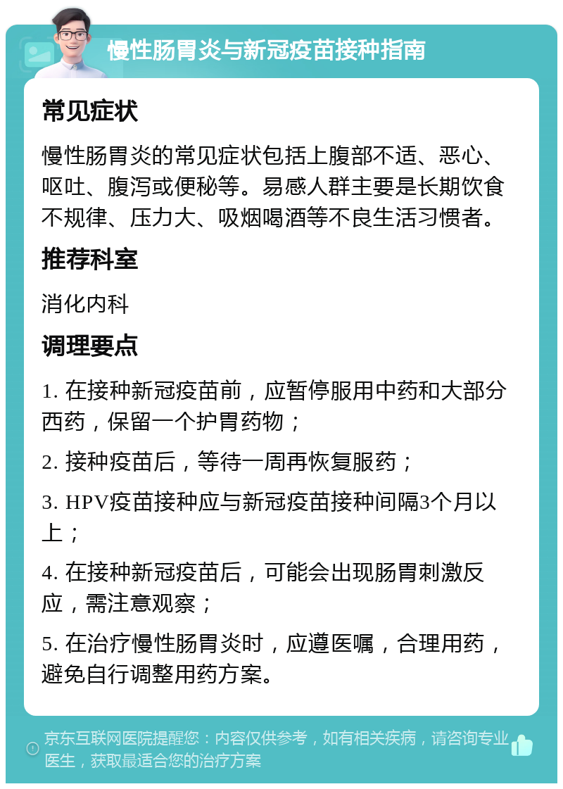 慢性肠胃炎与新冠疫苗接种指南 常见症状 慢性肠胃炎的常见症状包括上腹部不适、恶心、呕吐、腹泻或便秘等。易感人群主要是长期饮食不规律、压力大、吸烟喝酒等不良生活习惯者。 推荐科室 消化内科 调理要点 1. 在接种新冠疫苗前，应暂停服用中药和大部分西药，保留一个护胃药物； 2. 接种疫苗后，等待一周再恢复服药； 3. HPV疫苗接种应与新冠疫苗接种间隔3个月以上； 4. 在接种新冠疫苗后，可能会出现肠胃刺激反应，需注意观察； 5. 在治疗慢性肠胃炎时，应遵医嘱，合理用药，避免自行调整用药方案。