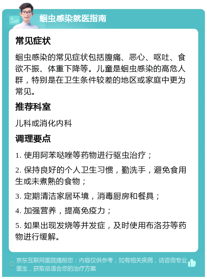 蛔虫感染就医指南 常见症状 蛔虫感染的常见症状包括腹痛、恶心、呕吐、食欲不振、体重下降等。儿童是蛔虫感染的高危人群，特别是在卫生条件较差的地区或家庭中更为常见。 推荐科室 儿科或消化内科 调理要点 1. 使用阿苯哒唑等药物进行驱虫治疗； 2. 保持良好的个人卫生习惯，勤洗手，避免食用生或未煮熟的食物； 3. 定期清洁家居环境，消毒厨房和餐具； 4. 加强营养，提高免疫力； 5. 如果出现发烧等并发症，及时使用布洛芬等药物进行缓解。