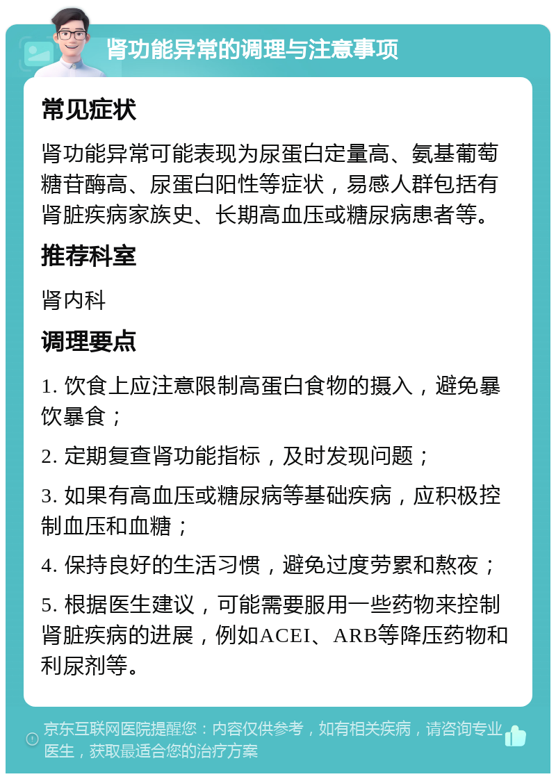 肾功能异常的调理与注意事项 常见症状 肾功能异常可能表现为尿蛋白定量高、氨基葡萄糖苷酶高、尿蛋白阳性等症状，易感人群包括有肾脏疾病家族史、长期高血压或糖尿病患者等。 推荐科室 肾内科 调理要点 1. 饮食上应注意限制高蛋白食物的摄入，避免暴饮暴食； 2. 定期复查肾功能指标，及时发现问题； 3. 如果有高血压或糖尿病等基础疾病，应积极控制血压和血糖； 4. 保持良好的生活习惯，避免过度劳累和熬夜； 5. 根据医生建议，可能需要服用一些药物来控制肾脏疾病的进展，例如ACEI、ARB等降压药物和利尿剂等。