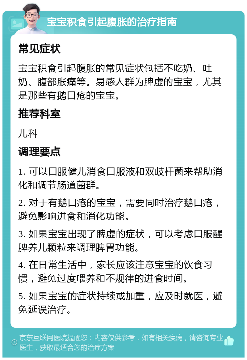 宝宝积食引起腹胀的治疗指南 常见症状 宝宝积食引起腹胀的常见症状包括不吃奶、吐奶、腹部胀痛等。易感人群为脾虚的宝宝，尤其是那些有鹅口疮的宝宝。 推荐科室 儿科 调理要点 1. 可以口服健儿消食口服液和双歧杆菌来帮助消化和调节肠道菌群。 2. 对于有鹅口疮的宝宝，需要同时治疗鹅口疮，避免影响进食和消化功能。 3. 如果宝宝出现了脾虚的症状，可以考虑口服醒脾养儿颗粒来调理脾胃功能。 4. 在日常生活中，家长应该注意宝宝的饮食习惯，避免过度喂养和不规律的进食时间。 5. 如果宝宝的症状持续或加重，应及时就医，避免延误治疗。