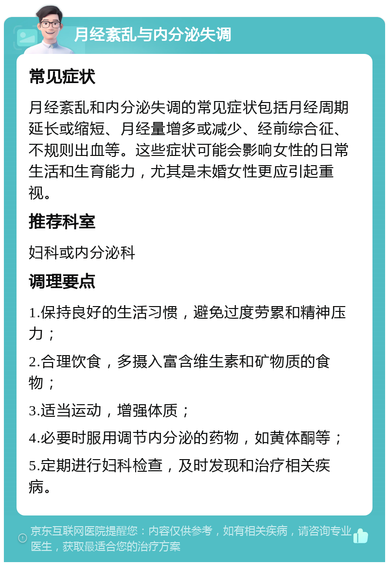 月经紊乱与内分泌失调 常见症状 月经紊乱和内分泌失调的常见症状包括月经周期延长或缩短、月经量增多或减少、经前综合征、不规则出血等。这些症状可能会影响女性的日常生活和生育能力，尤其是未婚女性更应引起重视。 推荐科室 妇科或内分泌科 调理要点 1.保持良好的生活习惯，避免过度劳累和精神压力； 2.合理饮食，多摄入富含维生素和矿物质的食物； 3.适当运动，增强体质； 4.必要时服用调节内分泌的药物，如黄体酮等； 5.定期进行妇科检查，及时发现和治疗相关疾病。