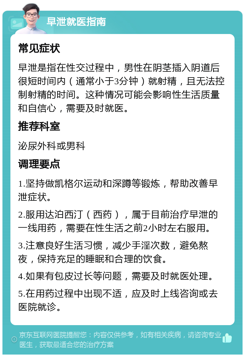 早泄就医指南 常见症状 早泄是指在性交过程中，男性在阴茎插入阴道后很短时间内（通常小于3分钟）就射精，且无法控制射精的时间。这种情况可能会影响性生活质量和自信心，需要及时就医。 推荐科室 泌尿外科或男科 调理要点 1.坚持做凯格尔运动和深蹲等锻炼，帮助改善早泄症状。 2.服用达泊西汀（西药），属于目前治疗早泄的一线用药，需要在性生活之前2小时左右服用。 3.注意良好生活习惯，减少手淫次数，避免熬夜，保持充足的睡眠和合理的饮食。 4.如果有包皮过长等问题，需要及时就医处理。 5.在用药过程中出现不适，应及时上线咨询或去医院就诊。