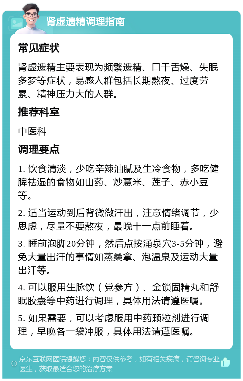 肾虚遗精调理指南 常见症状 肾虚遗精主要表现为频繁遗精、口干舌燥、失眠多梦等症状，易感人群包括长期熬夜、过度劳累、精神压力大的人群。 推荐科室 中医科 调理要点 1. 饮食清淡，少吃辛辣油腻及生冷食物，多吃健脾祛湿的食物如山药、炒薏米、莲子、赤小豆等。 2. 适当运动到后背微微汗出，注意情绪调节，少思虑，尽量不要熬夜，最晚十一点前睡着。 3. 睡前泡脚20分钟，然后点按涌泉穴3-5分钟，避免大量出汗的事情如蒸桑拿、泡温泉及运动大量出汗等。 4. 可以服用生脉饮（党参方）、金锁固精丸和舒眠胶囊等中药进行调理，具体用法请遵医嘱。 5. 如果需要，可以考虑服用中药颗粒剂进行调理，早晚各一袋冲服，具体用法请遵医嘱。