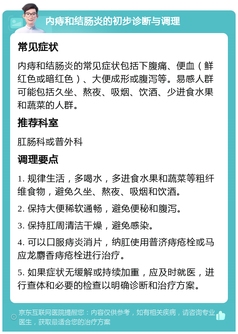 内痔和结肠炎的初步诊断与调理 常见症状 内痔和结肠炎的常见症状包括下腹痛、便血（鲜红色或暗红色）、大便成形或腹泻等。易感人群可能包括久坐、熬夜、吸烟、饮酒、少进食水果和蔬菜的人群。 推荐科室 肛肠科或普外科 调理要点 1. 规律生活，多喝水，多进食水果和蔬菜等粗纤维食物，避免久坐、熬夜、吸烟和饮酒。 2. 保持大便稀软通畅，避免便秘和腹泻。 3. 保持肛周清洁干燥，避免感染。 4. 可以口服痔炎消片，纳肛使用普济痔疮栓或马应龙麝香痔疮栓进行治疗。 5. 如果症状无缓解或持续加重，应及时就医，进行查体和必要的检查以明确诊断和治疗方案。