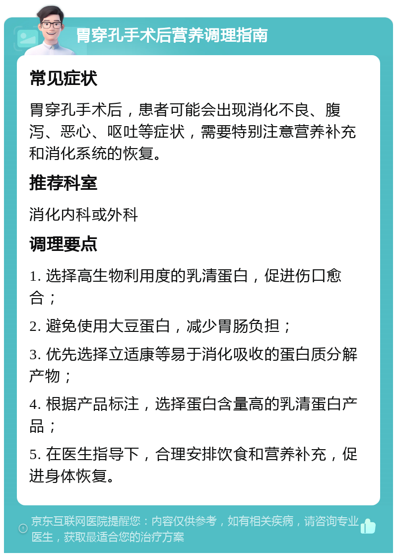 胃穿孔手术后营养调理指南 常见症状 胃穿孔手术后，患者可能会出现消化不良、腹泻、恶心、呕吐等症状，需要特别注意营养补充和消化系统的恢复。 推荐科室 消化内科或外科 调理要点 1. 选择高生物利用度的乳清蛋白，促进伤口愈合； 2. 避免使用大豆蛋白，减少胃肠负担； 3. 优先选择立适康等易于消化吸收的蛋白质分解产物； 4. 根据产品标注，选择蛋白含量高的乳清蛋白产品； 5. 在医生指导下，合理安排饮食和营养补充，促进身体恢复。