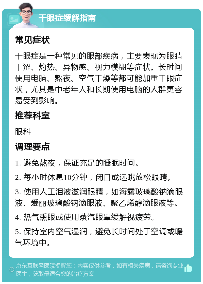 干眼症缓解指南 常见症状 干眼症是一种常见的眼部疾病，主要表现为眼睛干涩、灼热、异物感、视力模糊等症状。长时间使用电脑、熬夜、空气干燥等都可能加重干眼症状，尤其是中老年人和长期使用电脑的人群更容易受到影响。 推荐科室 眼科 调理要点 1. 避免熬夜，保证充足的睡眠时间。 2. 每小时休息10分钟，闭目或远眺放松眼睛。 3. 使用人工泪液滋润眼睛，如海露玻璃酸钠滴眼液、爱丽玻璃酸钠滴眼液、聚乙烯醇滴眼液等。 4. 热气熏眼或使用蒸汽眼罩缓解视疲劳。 5. 保持室内空气湿润，避免长时间处于空调或暖气环境中。