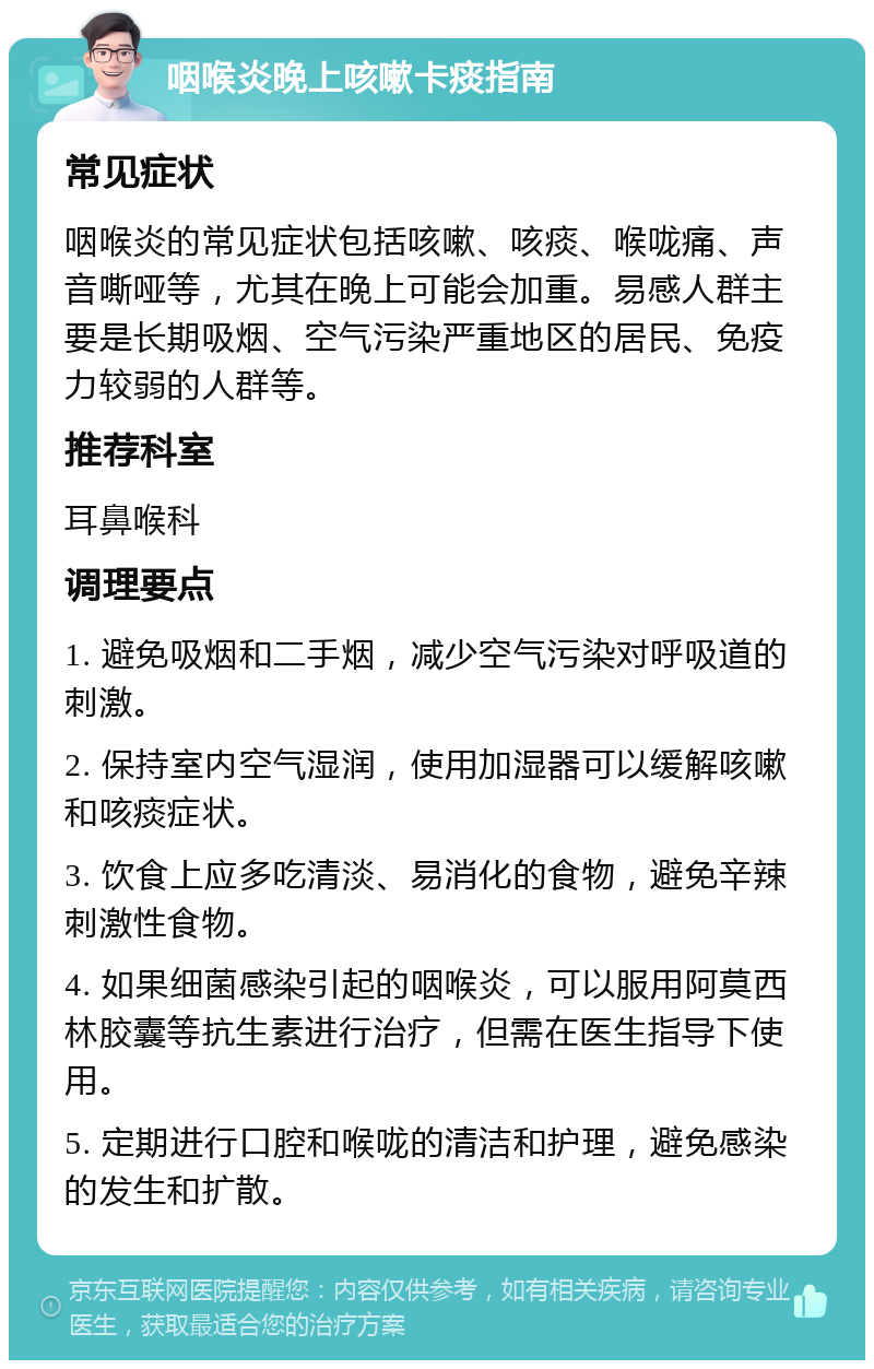 咽喉炎晚上咳嗽卡痰指南 常见症状 咽喉炎的常见症状包括咳嗽、咳痰、喉咙痛、声音嘶哑等，尤其在晚上可能会加重。易感人群主要是长期吸烟、空气污染严重地区的居民、免疫力较弱的人群等。 推荐科室 耳鼻喉科 调理要点 1. 避免吸烟和二手烟，减少空气污染对呼吸道的刺激。 2. 保持室内空气湿润，使用加湿器可以缓解咳嗽和咳痰症状。 3. 饮食上应多吃清淡、易消化的食物，避免辛辣刺激性食物。 4. 如果细菌感染引起的咽喉炎，可以服用阿莫西林胶囊等抗生素进行治疗，但需在医生指导下使用。 5. 定期进行口腔和喉咙的清洁和护理，避免感染的发生和扩散。