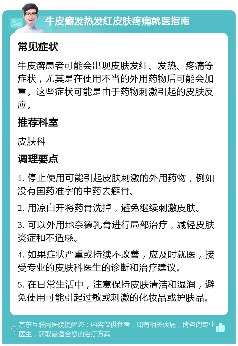 牛皮癣发热发红皮肤疼痛就医指南 常见症状 牛皮癣患者可能会出现皮肤发红、发热、疼痛等症状，尤其是在使用不当的外用药物后可能会加重。这些症状可能是由于药物刺激引起的皮肤反应。 推荐科室 皮肤科 调理要点 1. 停止使用可能引起皮肤刺激的外用药物，例如没有国药准字的中药去癣膏。 2. 用凉白开将药膏洗掉，避免继续刺激皮肤。 3. 可以外用地奈德乳膏进行局部治疗，减轻皮肤炎症和不适感。 4. 如果症状严重或持续不改善，应及时就医，接受专业的皮肤科医生的诊断和治疗建议。 5. 在日常生活中，注意保持皮肤清洁和湿润，避免使用可能引起过敏或刺激的化妆品或护肤品。