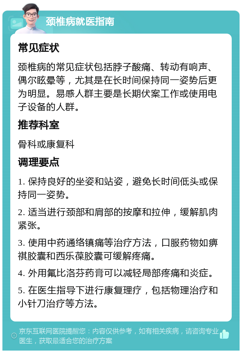 颈椎病就医指南 常见症状 颈椎病的常见症状包括脖子酸痛、转动有响声、偶尔眩晕等，尤其是在长时间保持同一姿势后更为明显。易感人群主要是长期伏案工作或使用电子设备的人群。 推荐科室 骨科或康复科 调理要点 1. 保持良好的坐姿和站姿，避免长时间低头或保持同一姿势。 2. 适当进行颈部和肩部的按摩和拉伸，缓解肌肉紧张。 3. 使用中药通络镇痛等治疗方法，口服药物如痹祺胶囊和西乐葆胶囊可缓解疼痛。 4. 外用氟比洛芬药膏可以减轻局部疼痛和炎症。 5. 在医生指导下进行康复理疗，包括物理治疗和小针刀治疗等方法。