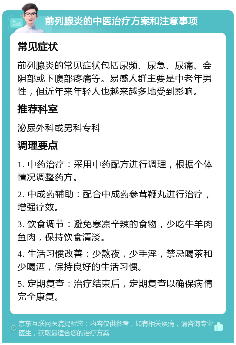 前列腺炎的中医治疗方案和注意事项 常见症状 前列腺炎的常见症状包括尿频、尿急、尿痛、会阴部或下腹部疼痛等。易感人群主要是中老年男性，但近年来年轻人也越来越多地受到影响。 推荐科室 泌尿外科或男科专科 调理要点 1. 中药治疗：采用中药配方进行调理，根据个体情况调整药方。 2. 中成药辅助：配合中成药参茸鞭丸进行治疗，增强疗效。 3. 饮食调节：避免寒凉辛辣的食物，少吃牛羊肉鱼肉，保持饮食清淡。 4. 生活习惯改善：少熬夜，少手淫，禁忌喝茶和少喝酒，保持良好的生活习惯。 5. 定期复查：治疗结束后，定期复查以确保病情完全康复。