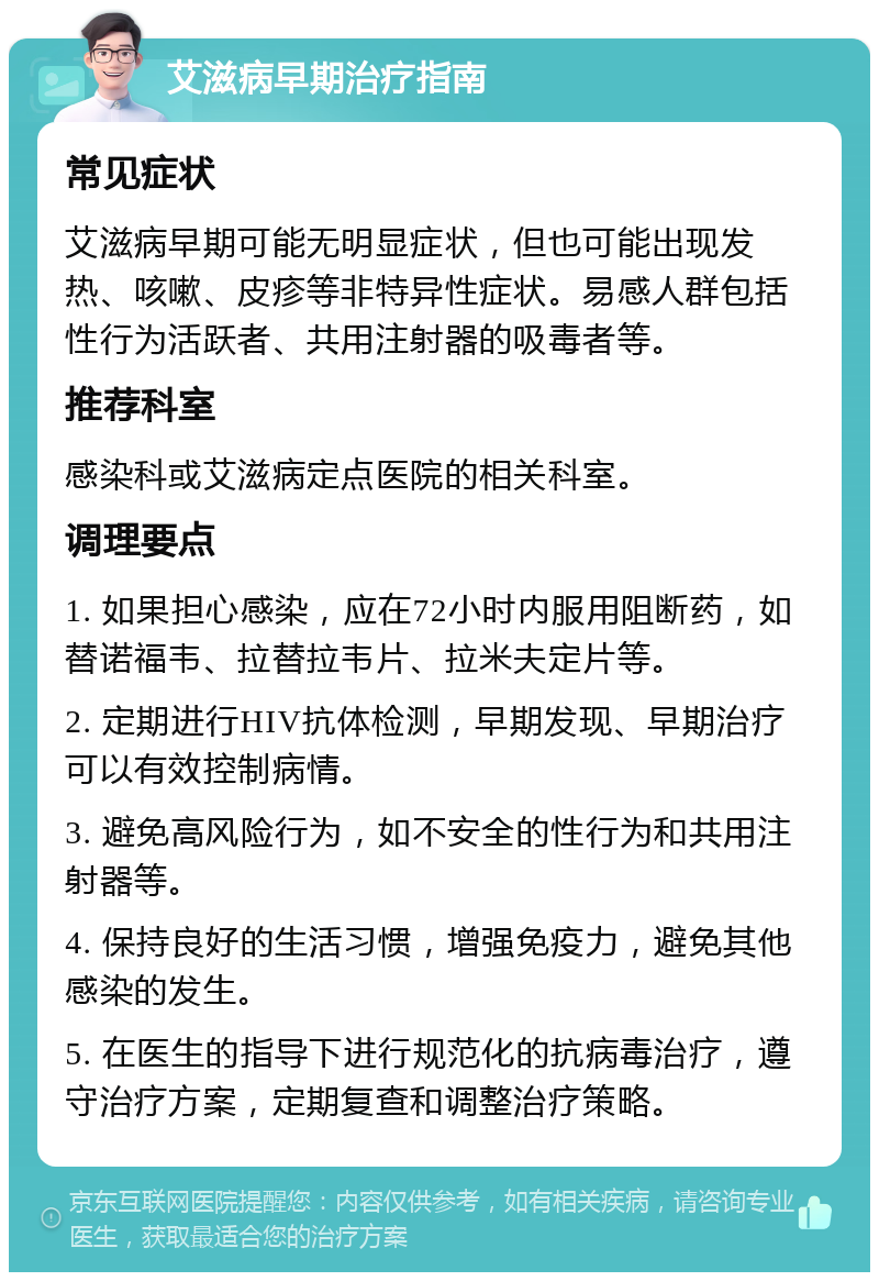 艾滋病早期治疗指南 常见症状 艾滋病早期可能无明显症状，但也可能出现发热、咳嗽、皮疹等非特异性症状。易感人群包括性行为活跃者、共用注射器的吸毒者等。 推荐科室 感染科或艾滋病定点医院的相关科室。 调理要点 1. 如果担心感染，应在72小时内服用阻断药，如替诺福韦、拉替拉韦片、拉米夫定片等。 2. 定期进行HIV抗体检测，早期发现、早期治疗可以有效控制病情。 3. 避免高风险行为，如不安全的性行为和共用注射器等。 4. 保持良好的生活习惯，增强免疫力，避免其他感染的发生。 5. 在医生的指导下进行规范化的抗病毒治疗，遵守治疗方案，定期复查和调整治疗策略。