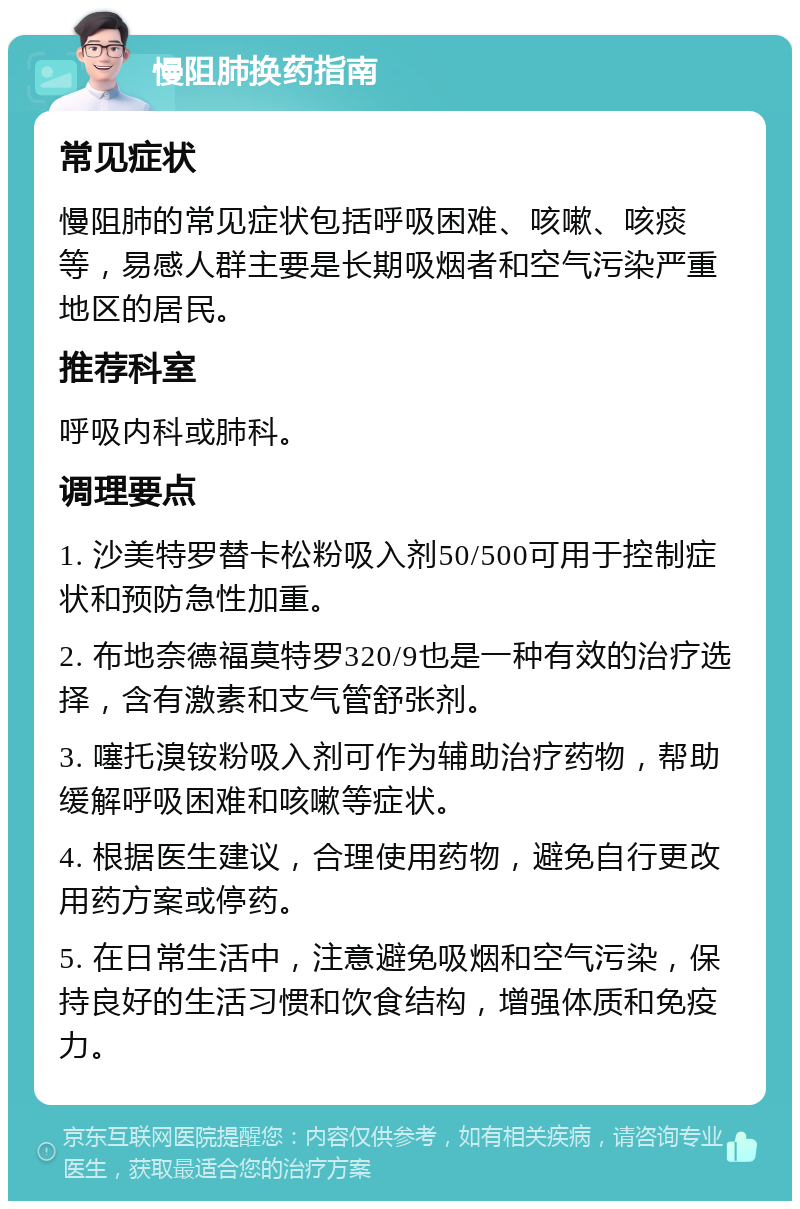 慢阻肺换药指南 常见症状 慢阻肺的常见症状包括呼吸困难、咳嗽、咳痰等，易感人群主要是长期吸烟者和空气污染严重地区的居民。 推荐科室 呼吸内科或肺科。 调理要点 1. 沙美特罗替卡松粉吸入剂50/500可用于控制症状和预防急性加重。 2. 布地奈德福莫特罗320/9也是一种有效的治疗选择，含有激素和支气管舒张剂。 3. 噻托溴铵粉吸入剂可作为辅助治疗药物，帮助缓解呼吸困难和咳嗽等症状。 4. 根据医生建议，合理使用药物，避免自行更改用药方案或停药。 5. 在日常生活中，注意避免吸烟和空气污染，保持良好的生活习惯和饮食结构，增强体质和免疫力。