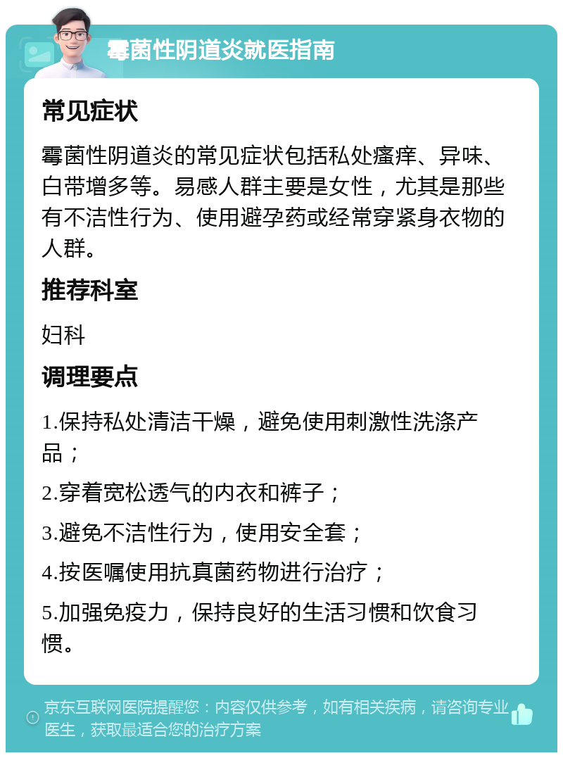 霉菌性阴道炎就医指南 常见症状 霉菌性阴道炎的常见症状包括私处瘙痒、异味、白带增多等。易感人群主要是女性，尤其是那些有不洁性行为、使用避孕药或经常穿紧身衣物的人群。 推荐科室 妇科 调理要点 1.保持私处清洁干燥，避免使用刺激性洗涤产品； 2.穿着宽松透气的内衣和裤子； 3.避免不洁性行为，使用安全套； 4.按医嘱使用抗真菌药物进行治疗； 5.加强免疫力，保持良好的生活习惯和饮食习惯。