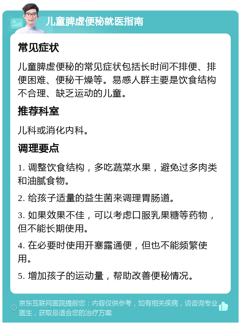 儿童脾虚便秘就医指南 常见症状 儿童脾虚便秘的常见症状包括长时间不排便、排便困难、便秘干燥等。易感人群主要是饮食结构不合理、缺乏运动的儿童。 推荐科室 儿科或消化内科。 调理要点 1. 调整饮食结构，多吃蔬菜水果，避免过多肉类和油腻食物。 2. 给孩子适量的益生菌来调理胃肠道。 3. 如果效果不佳，可以考虑口服乳果糖等药物，但不能长期使用。 4. 在必要时使用开塞露通便，但也不能频繁使用。 5. 增加孩子的运动量，帮助改善便秘情况。