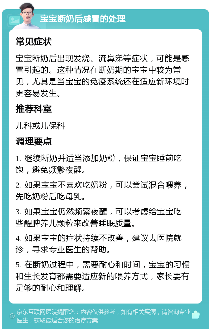 宝宝断奶后感冒的处理 常见症状 宝宝断奶后出现发烧、流鼻涕等症状，可能是感冒引起的。这种情况在断奶期的宝宝中较为常见，尤其是当宝宝的免疫系统还在适应新环境时更容易发生。 推荐科室 儿科或儿保科 调理要点 1. 继续断奶并适当添加奶粉，保证宝宝睡前吃饱，避免频繁夜醒。 2. 如果宝宝不喜欢吃奶粉，可以尝试混合喂养，先吃奶粉后吃母乳。 3. 如果宝宝仍然频繁夜醒，可以考虑给宝宝吃一些醒脾养儿颗粒来改善睡眠质量。 4. 如果宝宝的症状持续不改善，建议去医院就诊，寻求专业医生的帮助。 5. 在断奶过程中，需要耐心和时间，宝宝的习惯和生长发育都需要适应新的喂养方式，家长要有足够的耐心和理解。