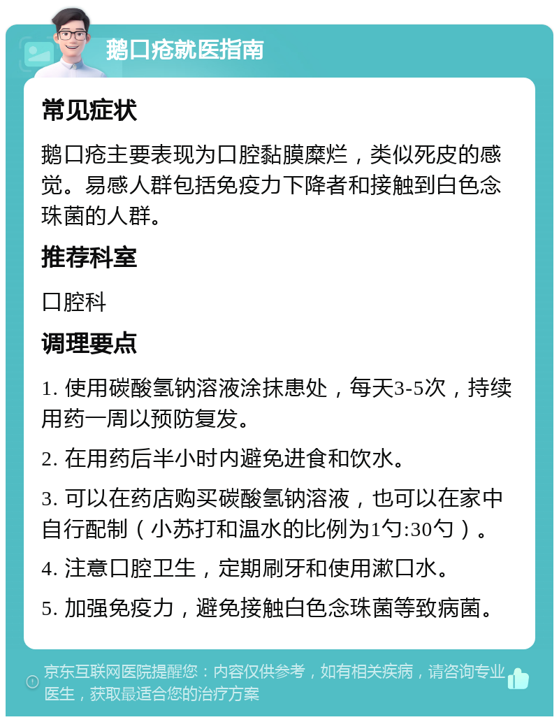 鹅口疮就医指南 常见症状 鹅口疮主要表现为口腔黏膜糜烂，类似死皮的感觉。易感人群包括免疫力下降者和接触到白色念珠菌的人群。 推荐科室 口腔科 调理要点 1. 使用碳酸氢钠溶液涂抹患处，每天3-5次，持续用药一周以预防复发。 2. 在用药后半小时内避免进食和饮水。 3. 可以在药店购买碳酸氢钠溶液，也可以在家中自行配制（小苏打和温水的比例为1勺:30勺）。 4. 注意口腔卫生，定期刷牙和使用漱口水。 5. 加强免疫力，避免接触白色念珠菌等致病菌。