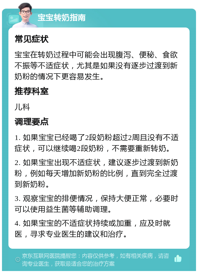 宝宝转奶指南 常见症状 宝宝在转奶过程中可能会出现腹泻、便秘、食欲不振等不适症状，尤其是如果没有逐步过渡到新奶粉的情况下更容易发生。 推荐科室 儿科 调理要点 1. 如果宝宝已经喝了2段奶粉超过2周且没有不适症状，可以继续喝2段奶粉，不需要重新转奶。 2. 如果宝宝出现不适症状，建议逐步过渡到新奶粉，例如每天增加新奶粉的比例，直到完全过渡到新奶粉。 3. 观察宝宝的排便情况，保持大便正常，必要时可以使用益生菌等辅助调理。 4. 如果宝宝的不适症状持续或加重，应及时就医，寻求专业医生的建议和治疗。