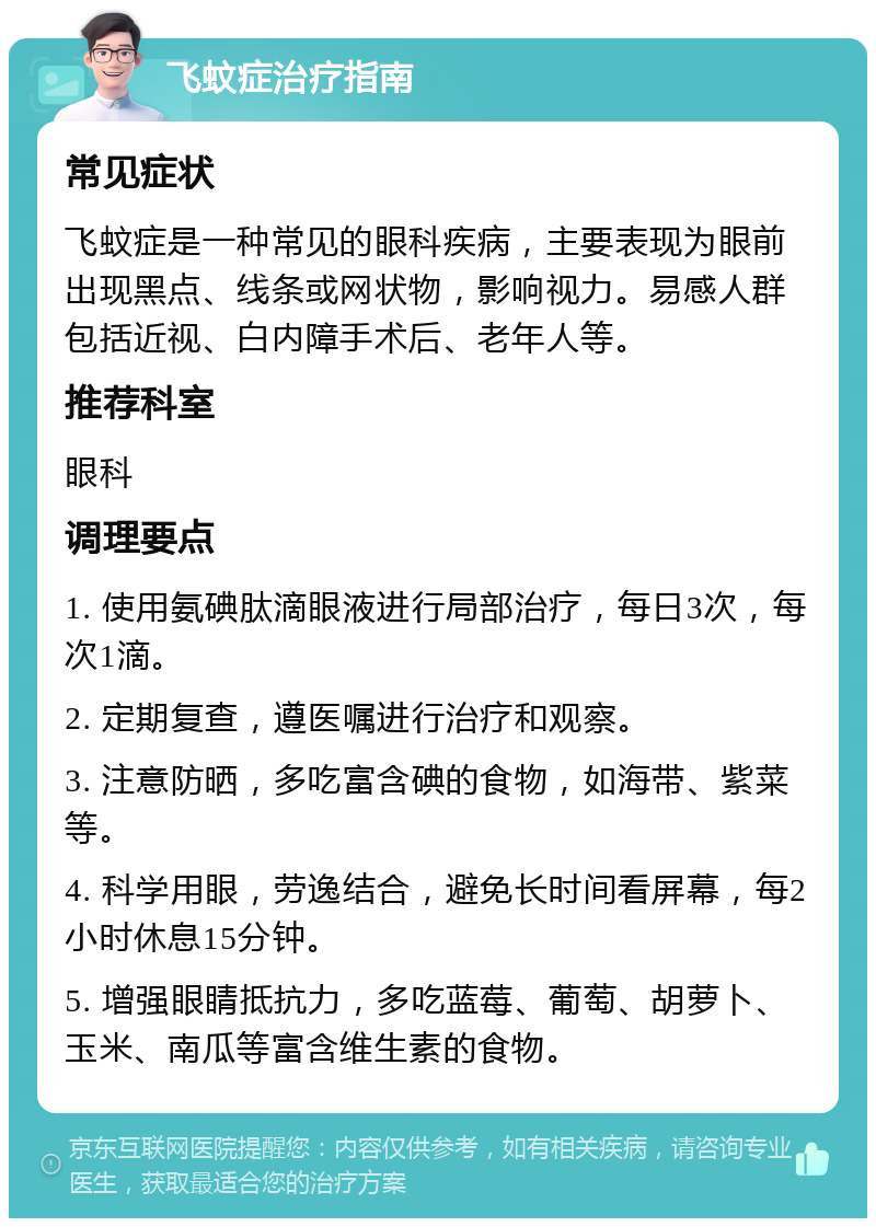 飞蚊症治疗指南 常见症状 飞蚊症是一种常见的眼科疾病，主要表现为眼前出现黑点、线条或网状物，影响视力。易感人群包括近视、白内障手术后、老年人等。 推荐科室 眼科 调理要点 1. 使用氨碘肽滴眼液进行局部治疗，每日3次，每次1滴。 2. 定期复查，遵医嘱进行治疗和观察。 3. 注意防晒，多吃富含碘的食物，如海带、紫菜等。 4. 科学用眼，劳逸结合，避免长时间看屏幕，每2小时休息15分钟。 5. 增强眼睛抵抗力，多吃蓝莓、葡萄、胡萝卜、玉米、南瓜等富含维生素的食物。