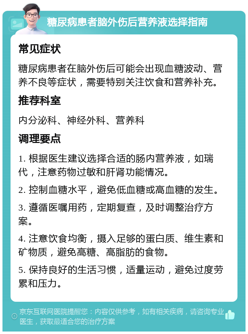 糖尿病患者脑外伤后营养液选择指南 常见症状 糖尿病患者在脑外伤后可能会出现血糖波动、营养不良等症状，需要特别关注饮食和营养补充。 推荐科室 内分泌科、神经外科、营养科 调理要点 1. 根据医生建议选择合适的肠内营养液，如瑞代，注意药物过敏和肝肾功能情况。 2. 控制血糖水平，避免低血糖或高血糖的发生。 3. 遵循医嘱用药，定期复查，及时调整治疗方案。 4. 注意饮食均衡，摄入足够的蛋白质、维生素和矿物质，避免高糖、高脂肪的食物。 5. 保持良好的生活习惯，适量运动，避免过度劳累和压力。