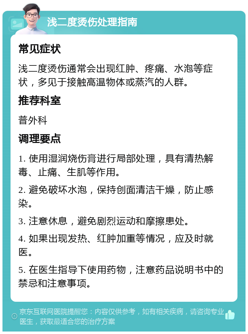 浅二度烫伤处理指南 常见症状 浅二度烫伤通常会出现红肿、疼痛、水泡等症状，多见于接触高温物体或蒸汽的人群。 推荐科室 普外科 调理要点 1. 使用湿润烧伤膏进行局部处理，具有清热解毒、止痛、生肌等作用。 2. 避免破坏水泡，保持创面清洁干燥，防止感染。 3. 注意休息，避免剧烈运动和摩擦患处。 4. 如果出现发热、红肿加重等情况，应及时就医。 5. 在医生指导下使用药物，注意药品说明书中的禁忌和注意事项。