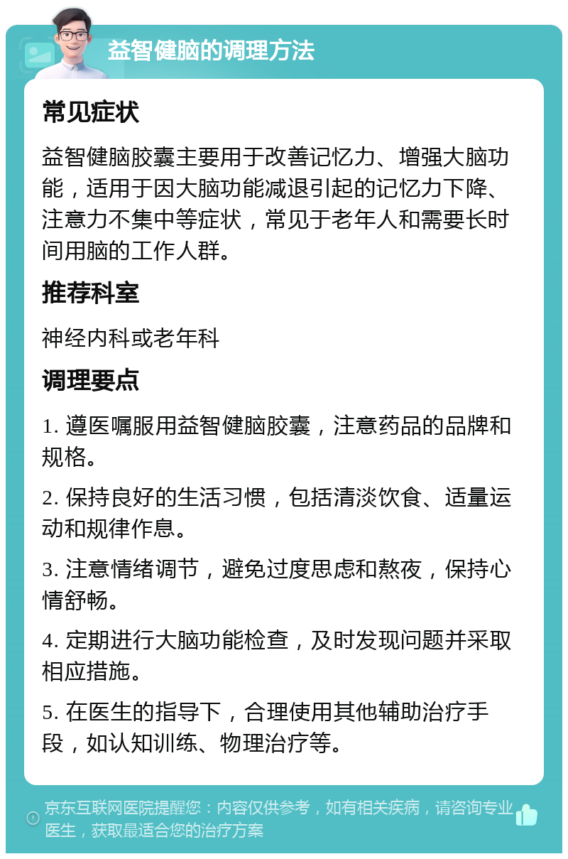 益智健脑的调理方法 常见症状 益智健脑胶囊主要用于改善记忆力、增强大脑功能，适用于因大脑功能减退引起的记忆力下降、注意力不集中等症状，常见于老年人和需要长时间用脑的工作人群。 推荐科室 神经内科或老年科 调理要点 1. 遵医嘱服用益智健脑胶囊，注意药品的品牌和规格。 2. 保持良好的生活习惯，包括清淡饮食、适量运动和规律作息。 3. 注意情绪调节，避免过度思虑和熬夜，保持心情舒畅。 4. 定期进行大脑功能检查，及时发现问题并采取相应措施。 5. 在医生的指导下，合理使用其他辅助治疗手段，如认知训练、物理治疗等。