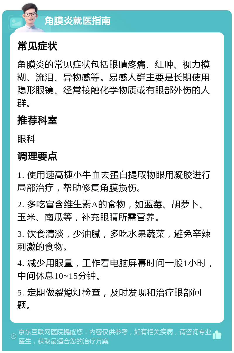 角膜炎就医指南 常见症状 角膜炎的常见症状包括眼睛疼痛、红肿、视力模糊、流泪、异物感等。易感人群主要是长期使用隐形眼镜、经常接触化学物质或有眼部外伤的人群。 推荐科室 眼科 调理要点 1. 使用速高捷小牛血去蛋白提取物眼用凝胶进行局部治疗，帮助修复角膜损伤。 2. 多吃富含维生素A的食物，如蓝莓、胡萝卜、玉米、南瓜等，补充眼睛所需营养。 3. 饮食清淡，少油腻，多吃水果蔬菜，避免辛辣刺激的食物。 4. 减少用眼量，工作看电脑屏幕时间一般1小时，中间休息10~15分钟。 5. 定期做裂熄灯检查，及时发现和治疗眼部问题。