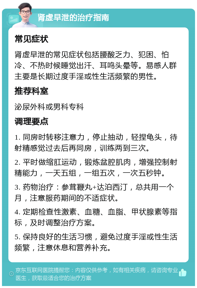 肾虚早泄的治疗指南 常见症状 肾虚早泄的常见症状包括腰酸乏力、犯困、怕冷、不热时候睡觉出汗、耳鸣头晕等。易感人群主要是长期过度手淫或性生活频繁的男性。 推荐科室 泌尿外科或男科专科 调理要点 1. 同房时转移注意力，停止抽动，轻捏龟头，待射精感觉过去后再同房，训练两到三次。 2. 平时做缩肛运动，锻炼盆腔肌肉，增强控制射精能力，一天五组，一组五次，一次五秒钟。 3. 药物治疗：参茸鞭丸+达泊西汀，总共用一个月，注意服药期间的不适症状。 4. 定期检查性激素、血糖、血脂、甲状腺素等指标，及时调整治疗方案。 5. 保持良好的生活习惯，避免过度手淫或性生活频繁，注意休息和营养补充。