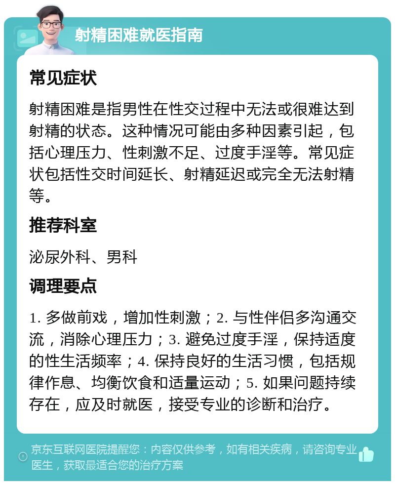 射精困难就医指南 常见症状 射精困难是指男性在性交过程中无法或很难达到射精的状态。这种情况可能由多种因素引起，包括心理压力、性刺激不足、过度手淫等。常见症状包括性交时间延长、射精延迟或完全无法射精等。 推荐科室 泌尿外科、男科 调理要点 1. 多做前戏，增加性刺激；2. 与性伴侣多沟通交流，消除心理压力；3. 避免过度手淫，保持适度的性生活频率；4. 保持良好的生活习惯，包括规律作息、均衡饮食和适量运动；5. 如果问题持续存在，应及时就医，接受专业的诊断和治疗。