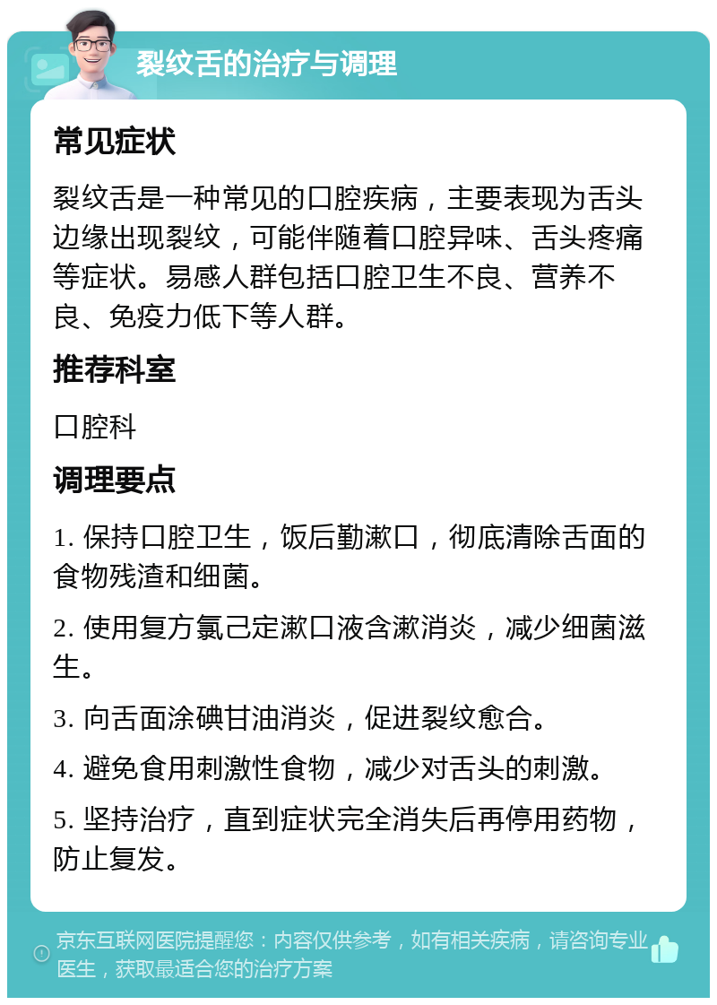 裂纹舌的治疗与调理 常见症状 裂纹舌是一种常见的口腔疾病，主要表现为舌头边缘出现裂纹，可能伴随着口腔异味、舌头疼痛等症状。易感人群包括口腔卫生不良、营养不良、免疫力低下等人群。 推荐科室 口腔科 调理要点 1. 保持口腔卫生，饭后勤漱口，彻底清除舌面的食物残渣和细菌。 2. 使用复方氯己定漱口液含漱消炎，减少细菌滋生。 3. 向舌面涂碘甘油消炎，促进裂纹愈合。 4. 避免食用刺激性食物，减少对舌头的刺激。 5. 坚持治疗，直到症状完全消失后再停用药物，防止复发。