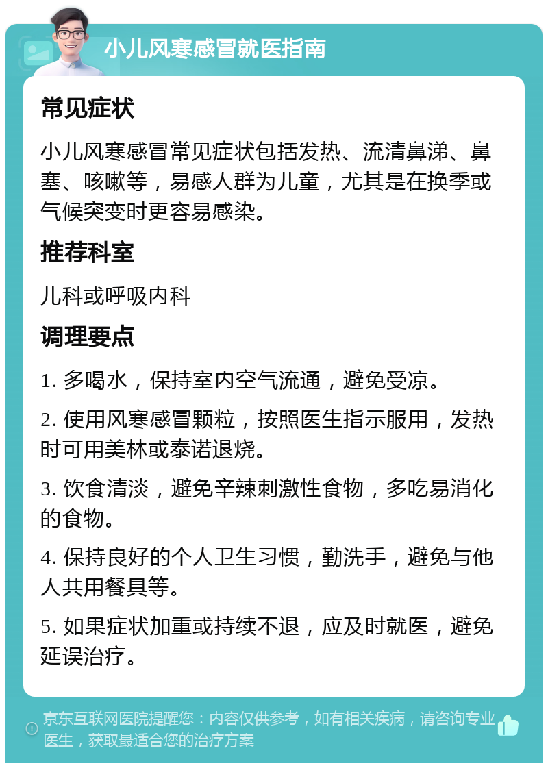 小儿风寒感冒就医指南 常见症状 小儿风寒感冒常见症状包括发热、流清鼻涕、鼻塞、咳嗽等，易感人群为儿童，尤其是在换季或气候突变时更容易感染。 推荐科室 儿科或呼吸内科 调理要点 1. 多喝水，保持室内空气流通，避免受凉。 2. 使用风寒感冒颗粒，按照医生指示服用，发热时可用美林或泰诺退烧。 3. 饮食清淡，避免辛辣刺激性食物，多吃易消化的食物。 4. 保持良好的个人卫生习惯，勤洗手，避免与他人共用餐具等。 5. 如果症状加重或持续不退，应及时就医，避免延误治疗。