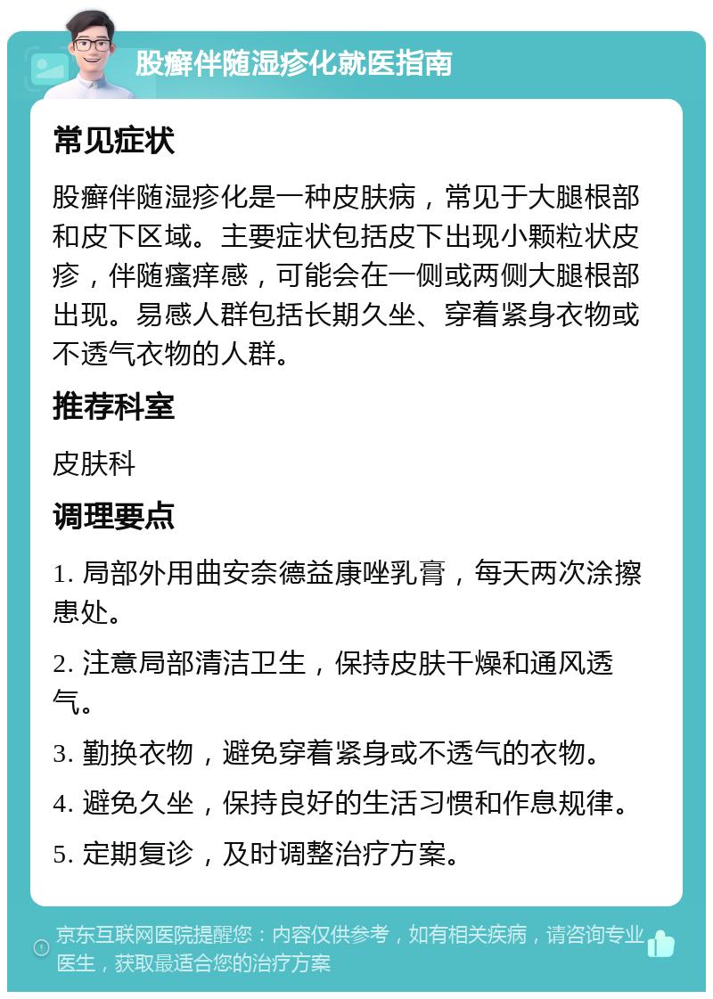 股癣伴随湿疹化就医指南 常见症状 股癣伴随湿疹化是一种皮肤病，常见于大腿根部和皮下区域。主要症状包括皮下出现小颗粒状皮疹，伴随瘙痒感，可能会在一侧或两侧大腿根部出现。易感人群包括长期久坐、穿着紧身衣物或不透气衣物的人群。 推荐科室 皮肤科 调理要点 1. 局部外用曲安奈德益康唑乳膏，每天两次涂擦患处。 2. 注意局部清洁卫生，保持皮肤干燥和通风透气。 3. 勤换衣物，避免穿着紧身或不透气的衣物。 4. 避免久坐，保持良好的生活习惯和作息规律。 5. 定期复诊，及时调整治疗方案。