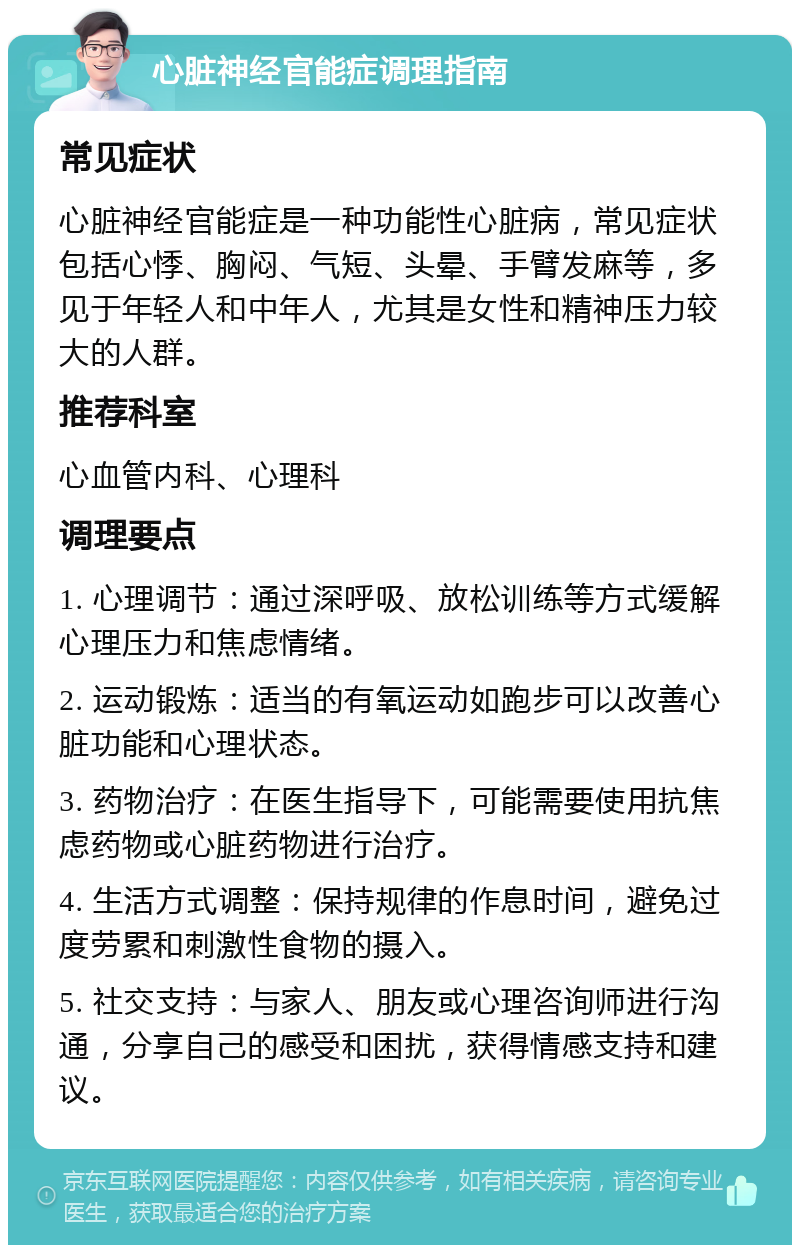 心脏神经官能症调理指南 常见症状 心脏神经官能症是一种功能性心脏病，常见症状包括心悸、胸闷、气短、头晕、手臂发麻等，多见于年轻人和中年人，尤其是女性和精神压力较大的人群。 推荐科室 心血管内科、心理科 调理要点 1. 心理调节：通过深呼吸、放松训练等方式缓解心理压力和焦虑情绪。 2. 运动锻炼：适当的有氧运动如跑步可以改善心脏功能和心理状态。 3. 药物治疗：在医生指导下，可能需要使用抗焦虑药物或心脏药物进行治疗。 4. 生活方式调整：保持规律的作息时间，避免过度劳累和刺激性食物的摄入。 5. 社交支持：与家人、朋友或心理咨询师进行沟通，分享自己的感受和困扰，获得情感支持和建议。