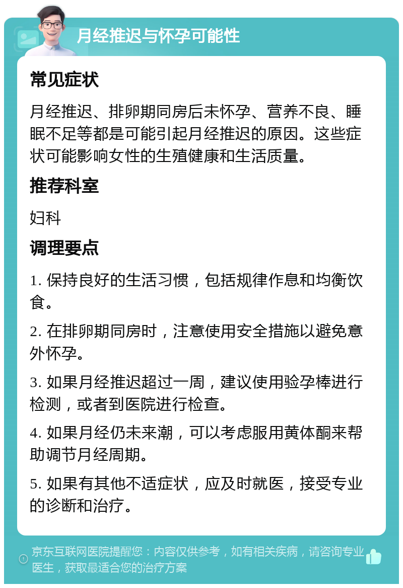 月经推迟与怀孕可能性 常见症状 月经推迟、排卵期同房后未怀孕、营养不良、睡眠不足等都是可能引起月经推迟的原因。这些症状可能影响女性的生殖健康和生活质量。 推荐科室 妇科 调理要点 1. 保持良好的生活习惯，包括规律作息和均衡饮食。 2. 在排卵期同房时，注意使用安全措施以避免意外怀孕。 3. 如果月经推迟超过一周，建议使用验孕棒进行检测，或者到医院进行检查。 4. 如果月经仍未来潮，可以考虑服用黄体酮来帮助调节月经周期。 5. 如果有其他不适症状，应及时就医，接受专业的诊断和治疗。