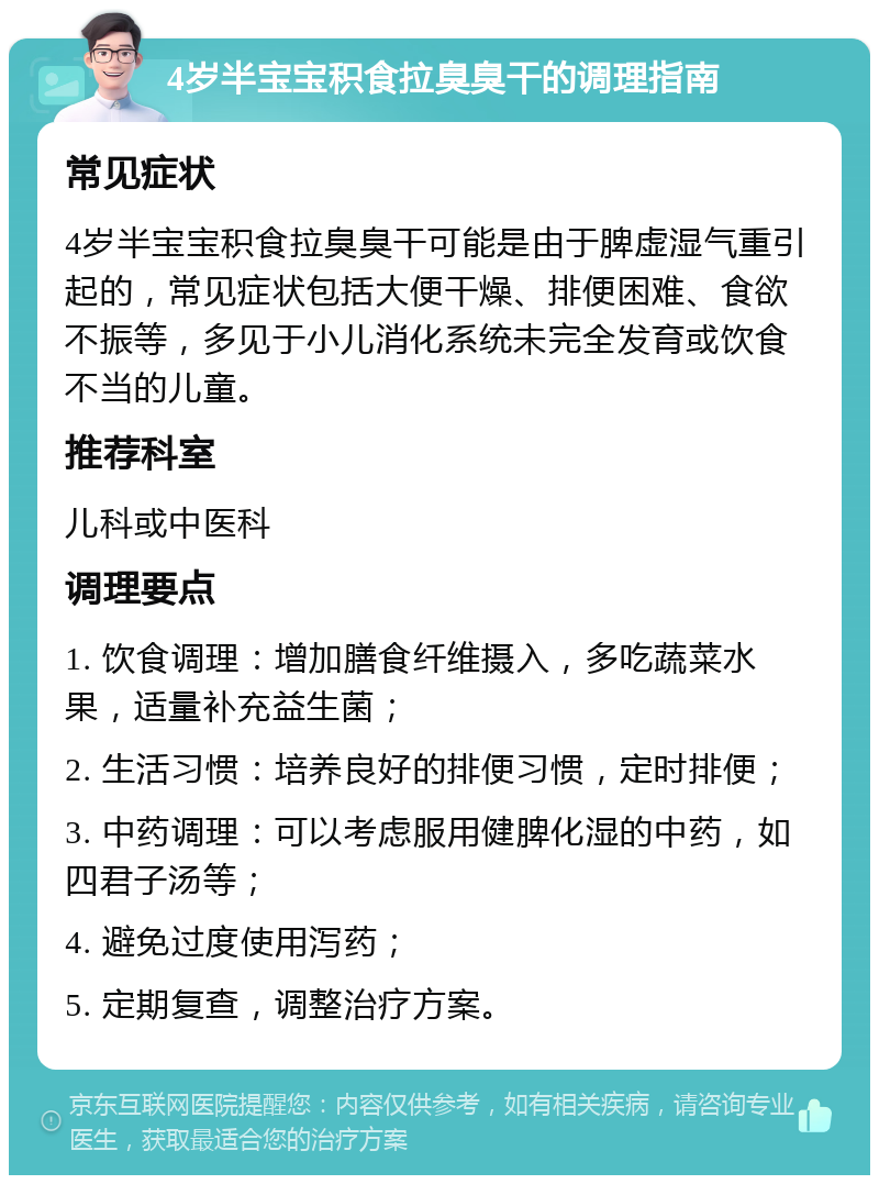 4岁半宝宝积食拉臭臭干的调理指南 常见症状 4岁半宝宝积食拉臭臭干可能是由于脾虚湿气重引起的，常见症状包括大便干燥、排便困难、食欲不振等，多见于小儿消化系统未完全发育或饮食不当的儿童。 推荐科室 儿科或中医科 调理要点 1. 饮食调理：增加膳食纤维摄入，多吃蔬菜水果，适量补充益生菌； 2. 生活习惯：培养良好的排便习惯，定时排便； 3. 中药调理：可以考虑服用健脾化湿的中药，如四君子汤等； 4. 避免过度使用泻药； 5. 定期复查，调整治疗方案。