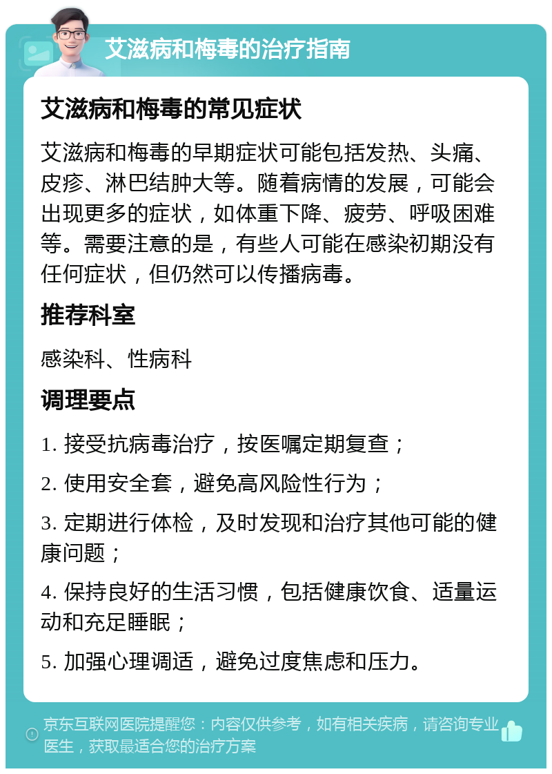 艾滋病和梅毒的治疗指南 艾滋病和梅毒的常见症状 艾滋病和梅毒的早期症状可能包括发热、头痛、皮疹、淋巴结肿大等。随着病情的发展，可能会出现更多的症状，如体重下降、疲劳、呼吸困难等。需要注意的是，有些人可能在感染初期没有任何症状，但仍然可以传播病毒。 推荐科室 感染科、性病科 调理要点 1. 接受抗病毒治疗，按医嘱定期复查； 2. 使用安全套，避免高风险性行为； 3. 定期进行体检，及时发现和治疗其他可能的健康问题； 4. 保持良好的生活习惯，包括健康饮食、适量运动和充足睡眠； 5. 加强心理调适，避免过度焦虑和压力。