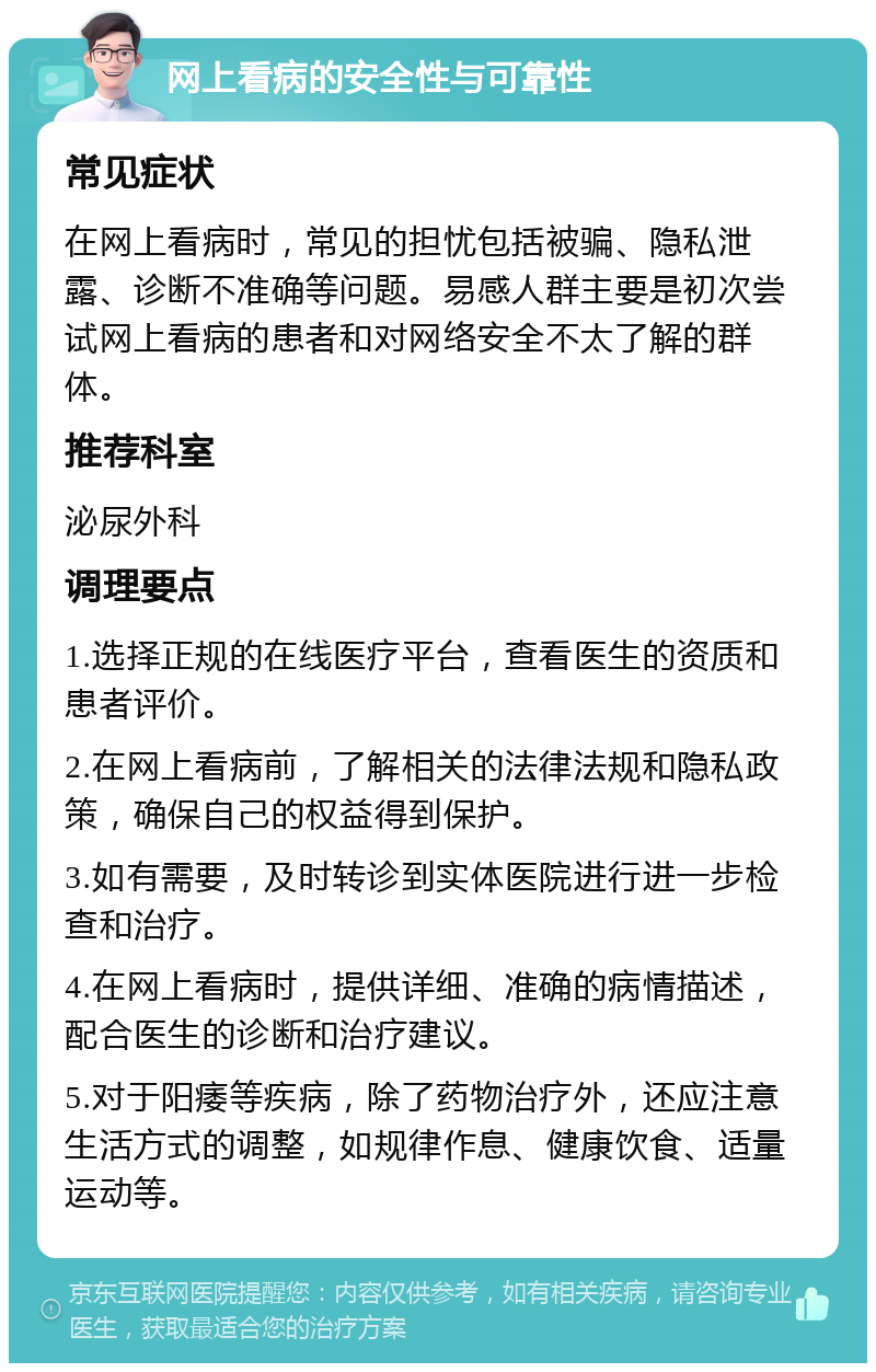 网上看病的安全性与可靠性 常见症状 在网上看病时，常见的担忧包括被骗、隐私泄露、诊断不准确等问题。易感人群主要是初次尝试网上看病的患者和对网络安全不太了解的群体。 推荐科室 泌尿外科 调理要点 1.选择正规的在线医疗平台，查看医生的资质和患者评价。 2.在网上看病前，了解相关的法律法规和隐私政策，确保自己的权益得到保护。 3.如有需要，及时转诊到实体医院进行进一步检查和治疗。 4.在网上看病时，提供详细、准确的病情描述，配合医生的诊断和治疗建议。 5.对于阳痿等疾病，除了药物治疗外，还应注意生活方式的调整，如规律作息、健康饮食、适量运动等。