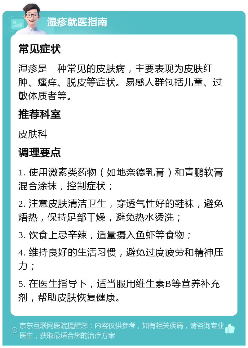 湿疹就医指南 常见症状 湿疹是一种常见的皮肤病，主要表现为皮肤红肿、瘙痒、脱皮等症状。易感人群包括儿童、过敏体质者等。 推荐科室 皮肤科 调理要点 1. 使用激素类药物（如地奈德乳膏）和青鹏软膏混合涂抹，控制症状； 2. 注意皮肤清洁卫生，穿透气性好的鞋袜，避免焐热，保持足部干燥，避免热水烫洗； 3. 饮食上忌辛辣，适量摄入鱼虾等食物； 4. 维持良好的生活习惯，避免过度疲劳和精神压力； 5. 在医生指导下，适当服用维生素B等营养补充剂，帮助皮肤恢复健康。