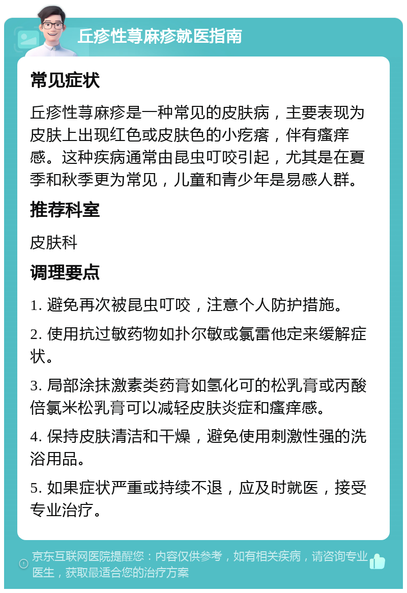 丘疹性荨麻疹就医指南 常见症状 丘疹性荨麻疹是一种常见的皮肤病，主要表现为皮肤上出现红色或皮肤色的小疙瘩，伴有瘙痒感。这种疾病通常由昆虫叮咬引起，尤其是在夏季和秋季更为常见，儿童和青少年是易感人群。 推荐科室 皮肤科 调理要点 1. 避免再次被昆虫叮咬，注意个人防护措施。 2. 使用抗过敏药物如扑尔敏或氯雷他定来缓解症状。 3. 局部涂抹激素类药膏如氢化可的松乳膏或丙酸倍氯米松乳膏可以减轻皮肤炎症和瘙痒感。 4. 保持皮肤清洁和干燥，避免使用刺激性强的洗浴用品。 5. 如果症状严重或持续不退，应及时就医，接受专业治疗。