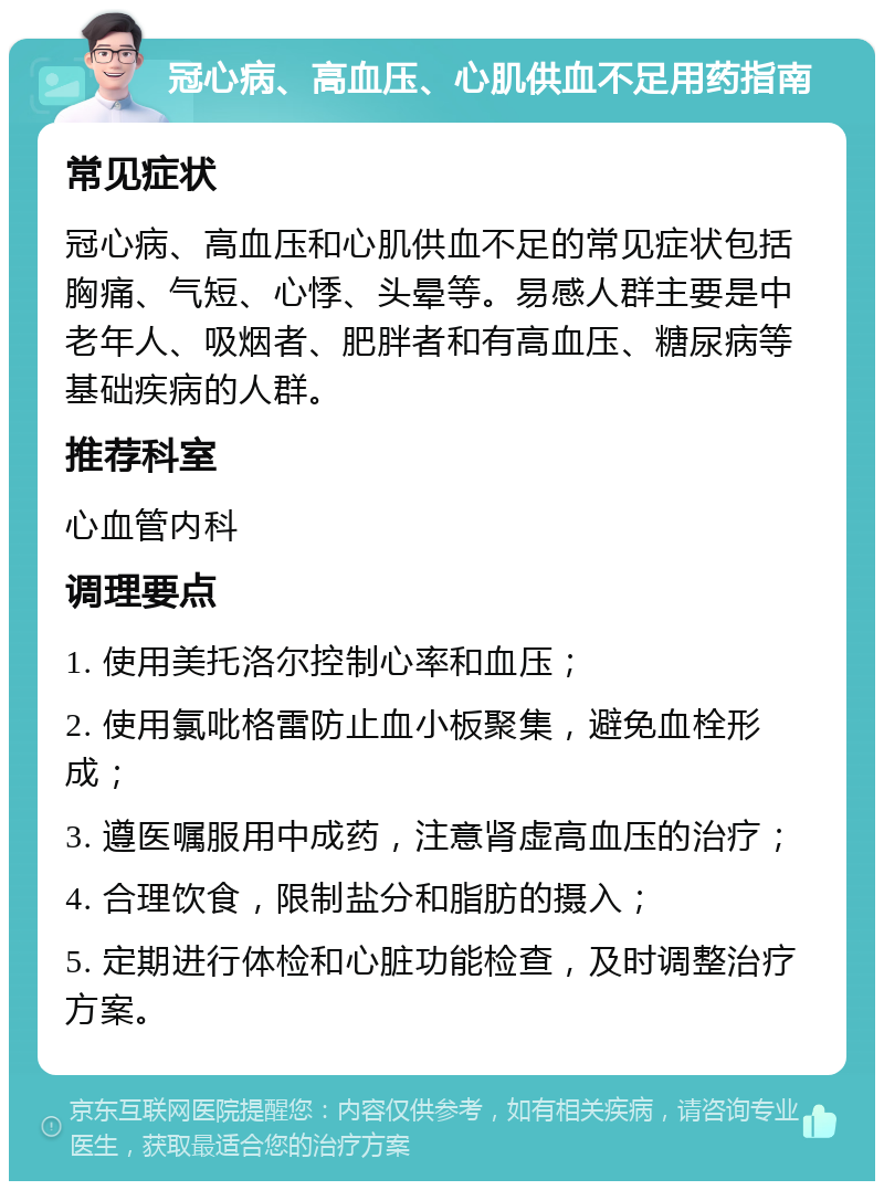 冠心病、高血压、心肌供血不足用药指南 常见症状 冠心病、高血压和心肌供血不足的常见症状包括胸痛、气短、心悸、头晕等。易感人群主要是中老年人、吸烟者、肥胖者和有高血压、糖尿病等基础疾病的人群。 推荐科室 心血管内科 调理要点 1. 使用美托洛尔控制心率和血压； 2. 使用氯吡格雷防止血小板聚集，避免血栓形成； 3. 遵医嘱服用中成药，注意肾虚高血压的治疗； 4. 合理饮食，限制盐分和脂肪的摄入； 5. 定期进行体检和心脏功能检查，及时调整治疗方案。