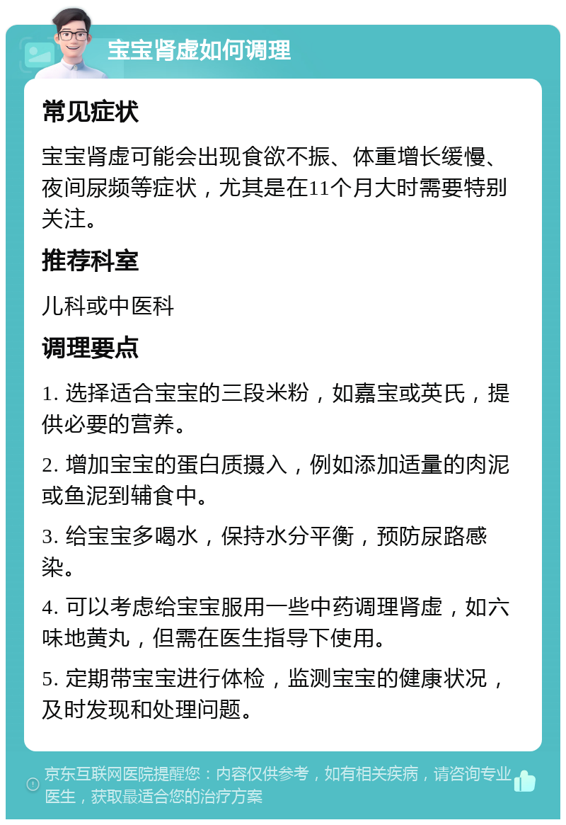 宝宝肾虚如何调理 常见症状 宝宝肾虚可能会出现食欲不振、体重增长缓慢、夜间尿频等症状，尤其是在11个月大时需要特别关注。 推荐科室 儿科或中医科 调理要点 1. 选择适合宝宝的三段米粉，如嘉宝或英氏，提供必要的营养。 2. 增加宝宝的蛋白质摄入，例如添加适量的肉泥或鱼泥到辅食中。 3. 给宝宝多喝水，保持水分平衡，预防尿路感染。 4. 可以考虑给宝宝服用一些中药调理肾虚，如六味地黄丸，但需在医生指导下使用。 5. 定期带宝宝进行体检，监测宝宝的健康状况，及时发现和处理问题。